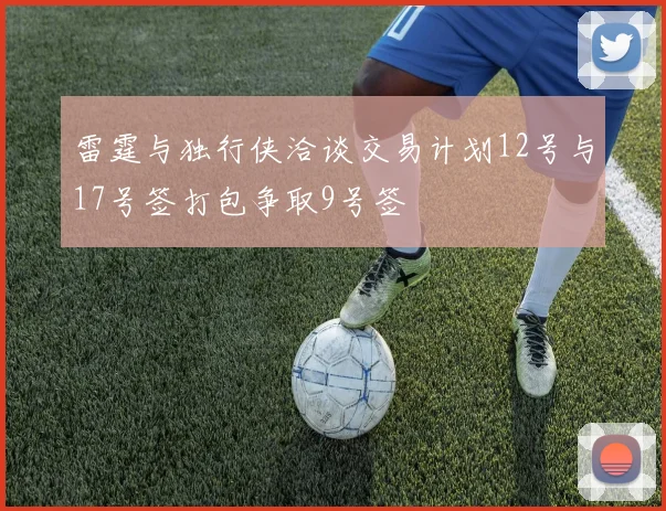 雷霆与独行侠洽谈交易计划12号与17号签打包争取9号签
