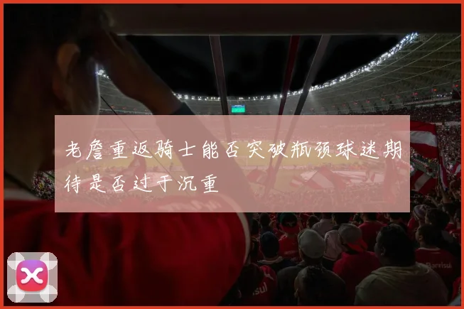 老詹重返骑士能否突破瓶颈球迷期待是否过于沉重