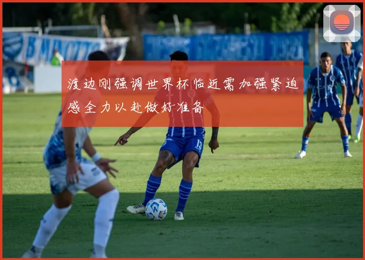渡边刚强调世界杯临近需加强紧迫感全力以赴做好准备