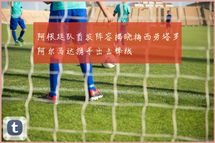 阿根廷队首发阵容揭晓梅西劳塔罗阿尔马达携手出击锋线