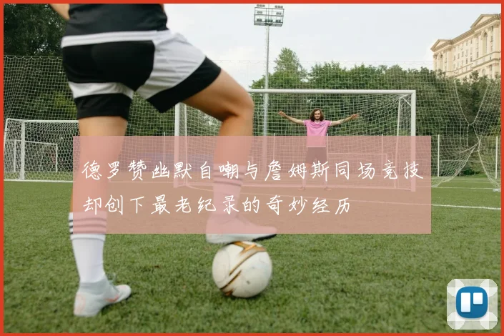 德罗赞幽默自嘲与詹姆斯同场竞技却创下最老纪录的奇妙经历