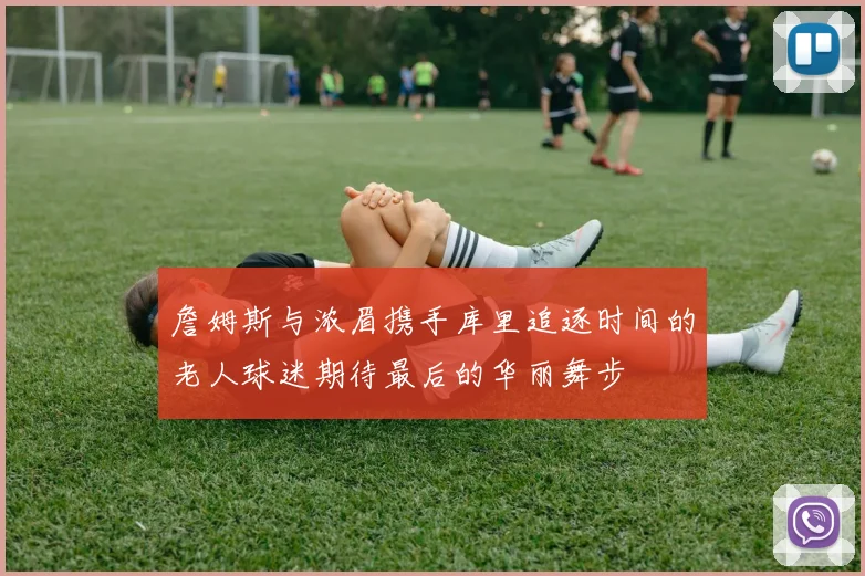 詹姆斯与浓眉携手库里追逐时间的老人球迷期待最后的华丽舞步