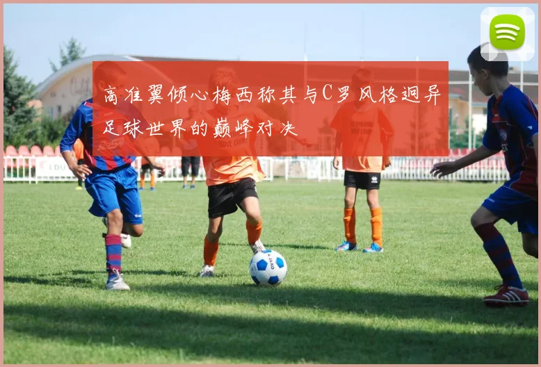 高准翼倾心梅西称其与C罗风格迥异足球世界的巅峰对决