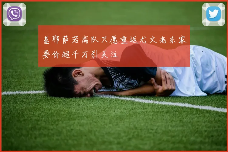 基耶萨若离队只愿重返尤文老东家要价超千万引关注