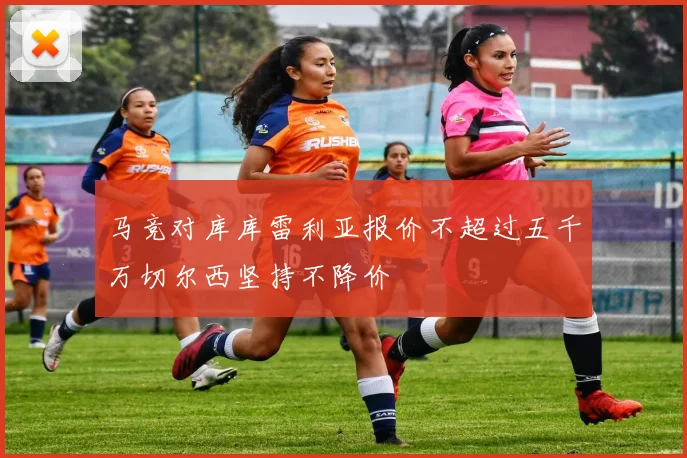 马竞对库库雷利亚报价不超过五千万切尔西坚持不降价