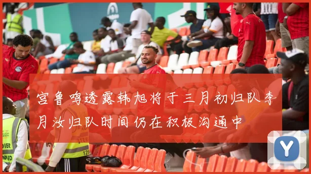 宫鲁鸣透露韩旭将于三月初归队李月汝归队时间仍在积极沟通中