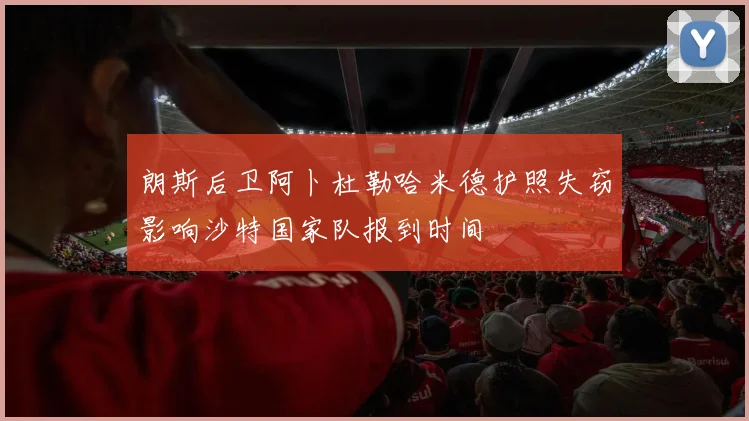 朗斯后卫阿卜杜勒哈米德护照失窃影响沙特国家队报到时间