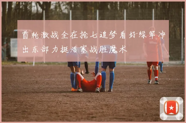 首轮激战全在抢七追梦看好绿军冲出东部力挺活塞战胜魔术