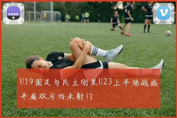 U19国足与民主刚果U23上半场战成平局双方均未射门