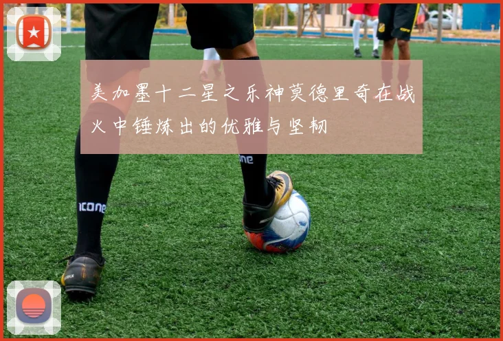 美加墨十二星之乐神莫德里奇在战火中锤炼出的优雅与坚韧