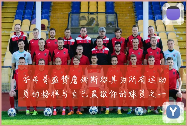 字母哥盛赞詹姆斯称其为所有运动员的榜样与自己最敬仰的球员之一